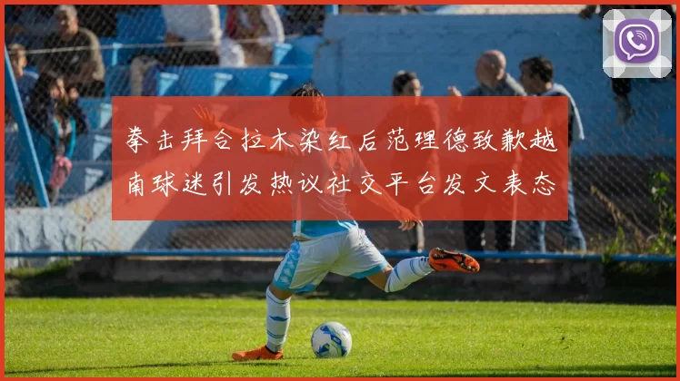 拳击拜合拉木染红后范理德致歉越南球迷引发热议社交平台发文表态