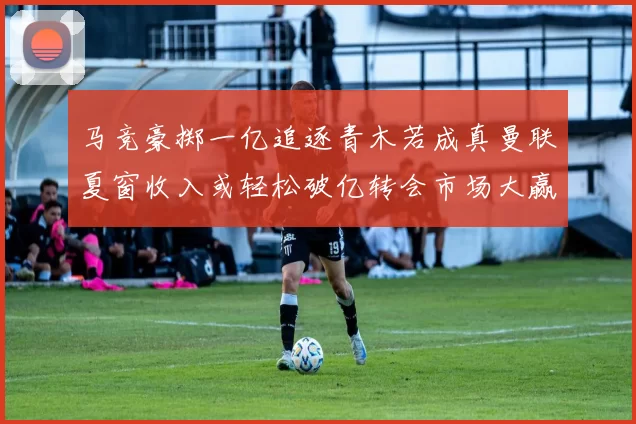 马竞豪掷一亿追逐青木若成真曼联夏窗收入或轻松破亿转会市场大赢家